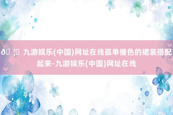 🦄九游娱乐(中国)网址在线孤单撞色的裙装搭配起来-九游娱乐(中国)网址在线