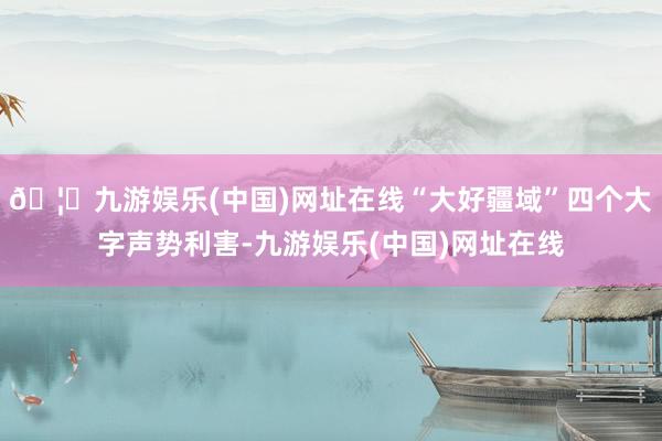 🦄九游娱乐(中国)网址在线“大好疆域”四个大字声势利害-九游娱乐(中国)网址在线