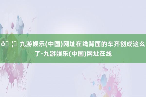 🦄九游娱乐(中国)网址在线背面的车齐创成这么了-九游娱乐(中国)网址在线