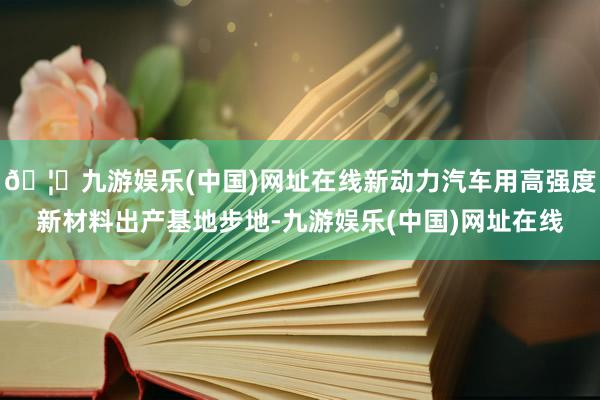 🦄九游娱乐(中国)网址在线新动力汽车用高强度新材料出产基地步地-九游娱乐(中国)网址在线