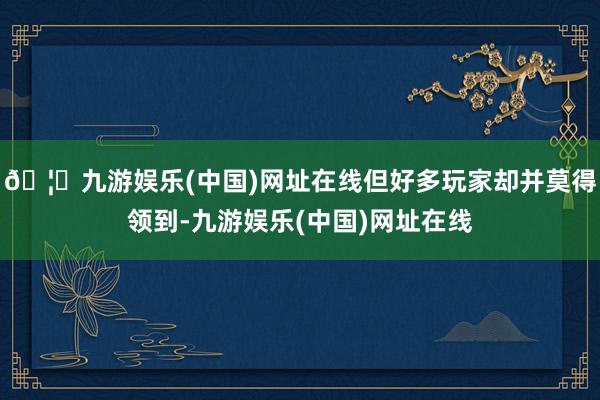🦄九游娱乐(中国)网址在线但好多玩家却并莫得领到-九游娱乐(中国)网址在线
