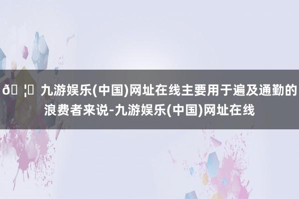 🦄九游娱乐(中国)网址在线主要用于遍及通勤的浪费者来说-九游娱乐(中国)网址在线