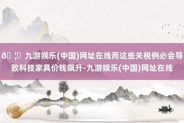 🦄九游娱乐(中国)网址在线而这些关税例必会导致科技家具价钱飙升-九游娱乐(中国)网址在线