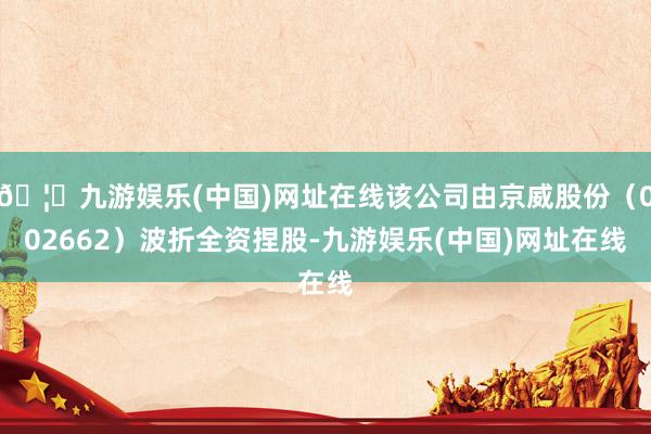 🦄九游娱乐(中国)网址在线该公司由京威股份（002662）波折全资捏股-九游娱乐(中国)网址在线