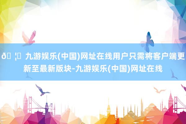🦄九游娱乐(中国)网址在线用户只需将客户端更新至最新版块-九游娱乐(中国)网址在线