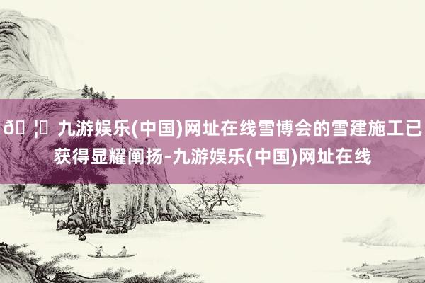 🦄九游娱乐(中国)网址在线雪博会的雪建施工已获得显耀阐扬-九游娱乐(中国)网址在线