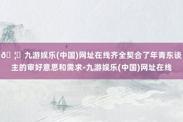🦄九游娱乐(中国)网址在线齐全契合了年青东谈主的审好意思和需求-九游娱乐(中国)网址在线