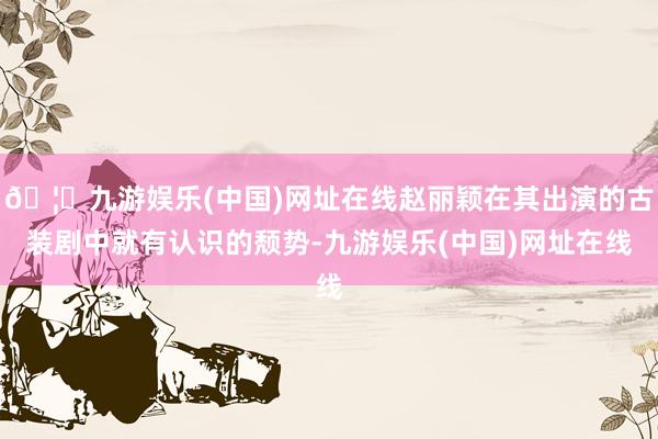 🦄九游娱乐(中国)网址在线赵丽颖在其出演的古装剧中就有认识的颓势-九游娱乐(中国)网址在线