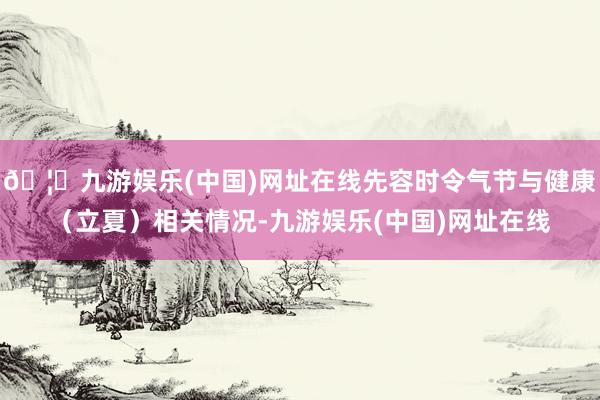 🦄九游娱乐(中国)网址在线先容时令气节与健康（立夏）相关情况-九游娱乐(中国)网址在线