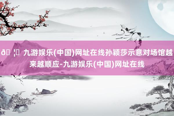 🦄九游娱乐(中国)网址在线孙颖莎示意对场馆越来越顺应-九游娱乐(中国)网址在线