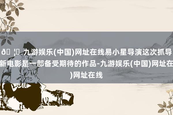 🦄九游娱乐(中国)网址在线易小星导演这次抓导的新电影是一部备受期待的作品-九游娱乐(中国)网址在线