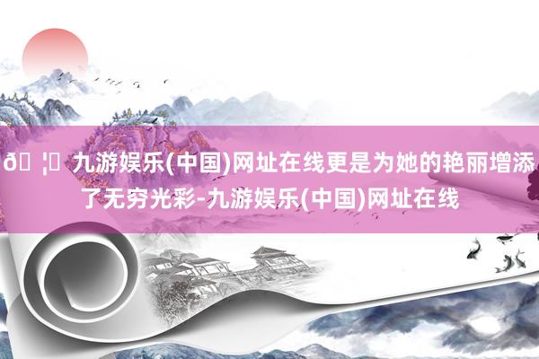 🦄九游娱乐(中国)网址在线更是为她的艳丽增添了无穷光彩-九游娱乐(中国)网址在线