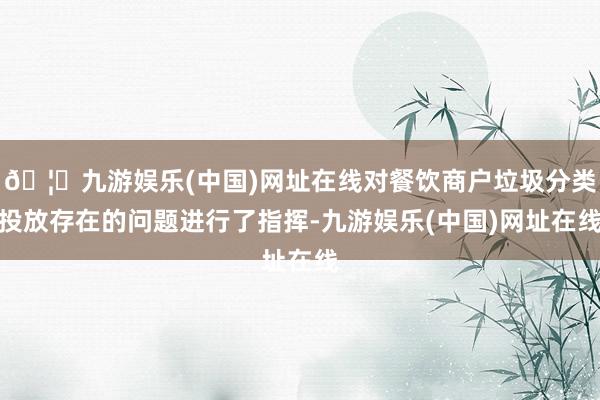 🦄九游娱乐(中国)网址在线对餐饮商户垃圾分类投放存在的问题进行了指挥-九游娱乐(中国)网址在线