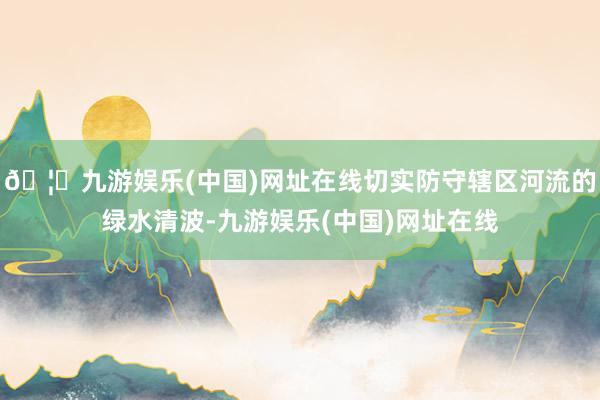 🦄九游娱乐(中国)网址在线切实防守辖区河流的绿水清波-九游娱乐(中国)网址在线