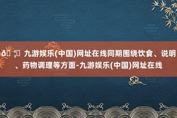 🦄九游娱乐(中国)网址在线同期围绕饮食、说明、药物调理等方面-九游娱乐(中国)网址在线