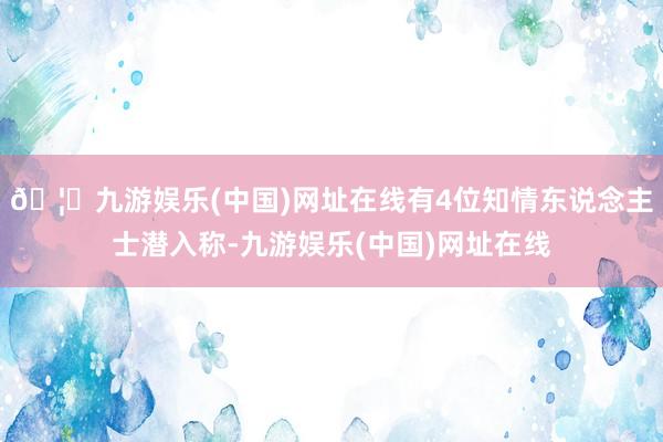 🦄九游娱乐(中国)网址在线有4位知情东说念主士潜入称-九游娱乐(中国)网址在线
