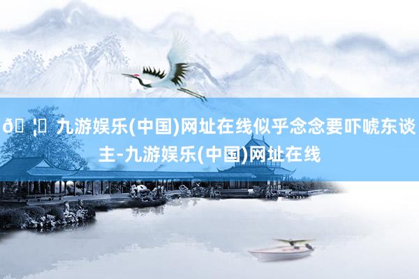 🦄九游娱乐(中国)网址在线似乎念念要吓唬东谈主-九游娱乐(中国)网址在线