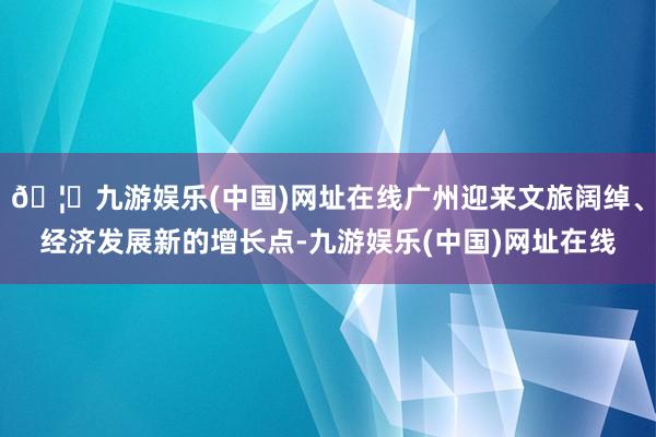 🦄九游娱乐(中国)网址在线广州迎来文旅阔绰、经济发展新的增长点-九游娱乐(中国)网址在线