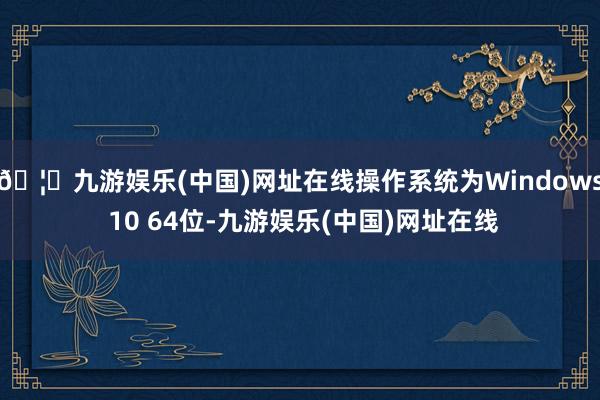 🦄九游娱乐(中国)网址在线操作系统为Windows 10 64位-九游娱乐(中国)网址在线