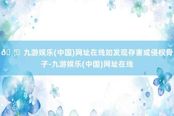 🦄九游娱乐(中国)网址在线如发现存害或侵权骨子-九游娱乐(中国)网址在线