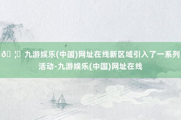 🦄九游娱乐(中国)网址在线新区域引入了一系列活动-九游娱乐(中国)网址在线