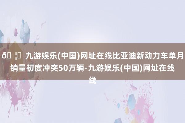 🦄九游娱乐(中国)网址在线比亚迪新动力车单月销量初度冲突50万辆-九游娱乐(中国)网址在线