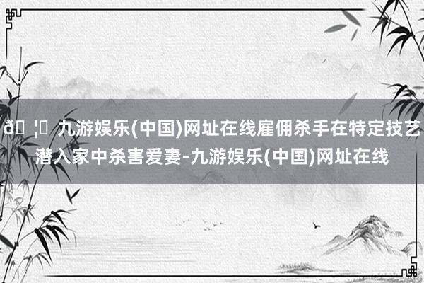 🦄九游娱乐(中国)网址在线雇佣杀手在特定技艺潜入家中杀害爱妻-九游娱乐(中国)网址在线