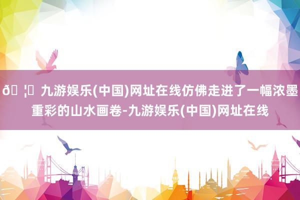🦄九游娱乐(中国)网址在线仿佛走进了一幅浓墨重彩的山水画卷-九游娱乐(中国)网址在线