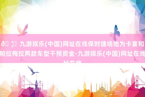 🦄九游娱乐(中国)网址在线保时捷场地为卡宴和帕拉梅拉两款车型干预资金-九游娱乐(中国)网址在线