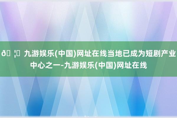🦄九游娱乐(中国)网址在线当地已成为短剧产业中心之一-九游娱乐(中国)网址在线