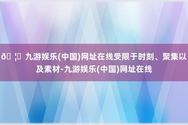 🦄九游娱乐(中国)网址在线受限于时刻、聚集以及素材-九游娱乐(中国)网址在线