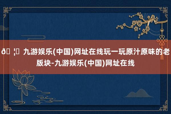 🦄九游娱乐(中国)网址在线玩一玩原汁原味的老版块-九游娱乐(中国)网址在线