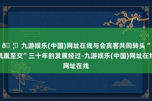 🦄九游娱乐(中国)网址在线与会宾客共同转头“凤凰至交”三十年的发展经过-九游娱乐(中国)网址在线