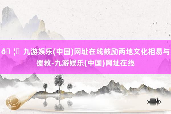 🦄九游娱乐(中国)网址在线鼓励两地文化相易与援救-九游娱乐(中国)网址在线
