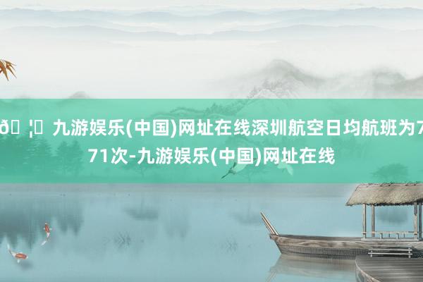 🦄九游娱乐(中国)网址在线深圳航空日均航班为771次-九游娱乐(中国)网址在线