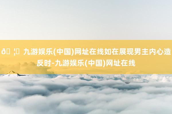 🦄九游娱乐(中国)网址在线如在展现男主内心造反时-九游娱乐(中国)网址在线