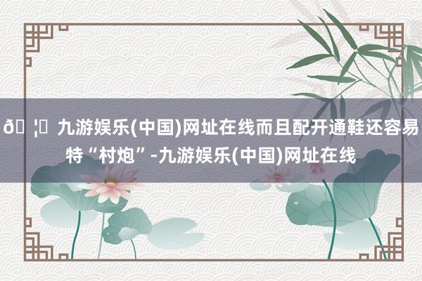 🦄九游娱乐(中国)网址在线而且配开通鞋还容易特“村炮”-九游娱乐(中国)网址在线