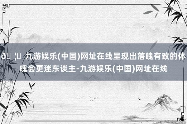 🦄九游娱乐(中国)网址在线呈现出落魄有致的体魄会更迷东谈主-九游娱乐(中国)网址在线