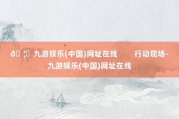 🦄九游娱乐(中国)网址在线        行动现场-九游娱乐(中国)网址在线