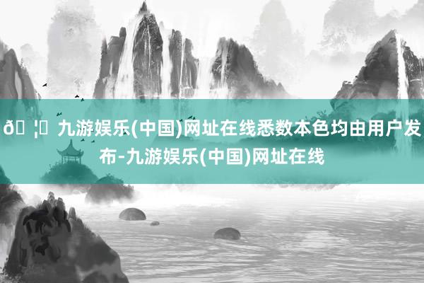 🦄九游娱乐(中国)网址在线悉数本色均由用户发布-九游娱乐(中国)网址在线