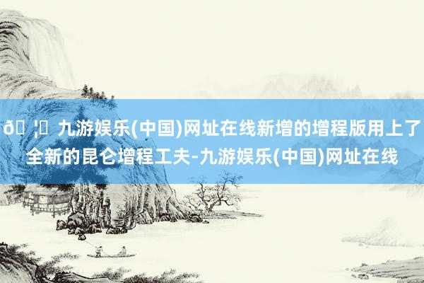 🦄九游娱乐(中国)网址在线新增的增程版用上了全新的昆仑增程工夫-九游娱乐(中国)网址在线
