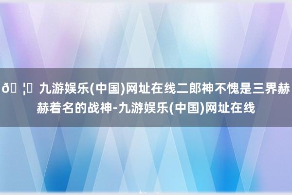🦄九游娱乐(中国)网址在线二郎神不愧是三界赫赫着名的战神-九游娱乐(中国)网址在线