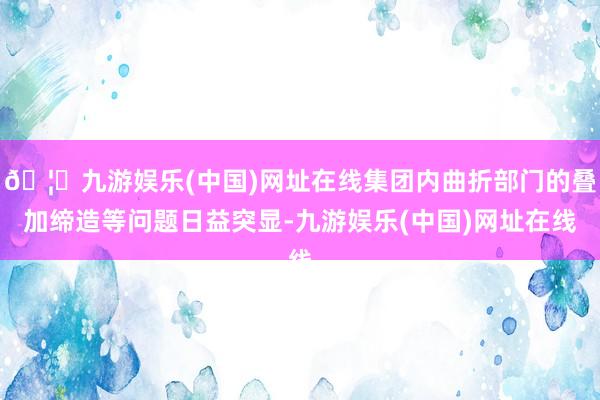 🦄九游娱乐(中国)网址在线集团内曲折部门的叠加缔造等问题日益突显-九游娱乐(中国)网址在线