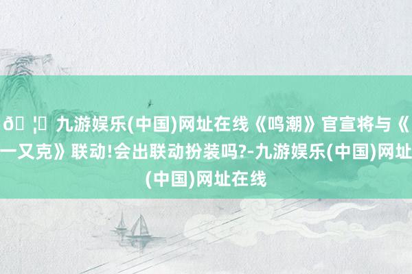 🦄九游娱乐(中国)网址在线《鸣潮》官宣将与《赛博一又克》联动!会出联动扮装吗?-九游娱乐(中国)网址在线