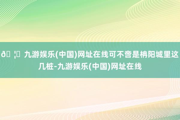 🦄九游娱乐(中国)网址在线可不啻是柟阳城里这几桩-九游娱乐(中国)网址在线
