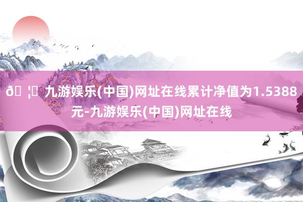 🦄九游娱乐(中国)网址在线累计净值为1.5388元-九游娱乐(中国)网址在线