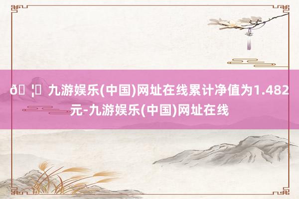 🦄九游娱乐(中国)网址在线累计净值为1.482元-九游娱乐(中国)网址在线