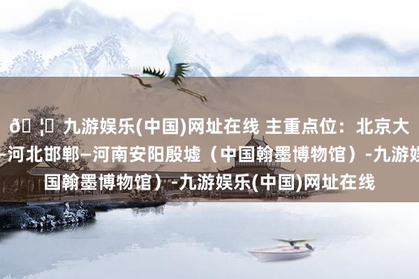🦄九游娱乐(中国)网址在线 主重点位：北京大兴中国印刷博物馆—河北邯郸—河南安阳殷墟（中国翰墨博物馆）-九游娱乐(中国)网址在线