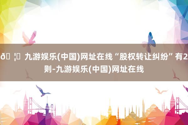 🦄九游娱乐(中国)网址在线“股权转让纠纷”有2则-九游娱乐(中国)网址在线
