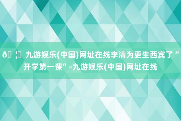 🦄九游娱乐(中国)网址在线李清为更生西宾了“开学第一课”-九游娱乐(中国)网址在线